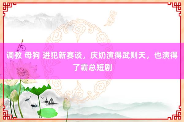 调教 母狗 进犯新赛谈，庆奶演得武则天，也演得了霸总短剧