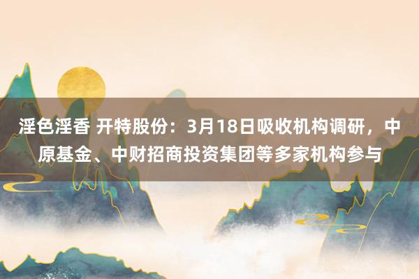 淫色淫香 开特股份：3月18日吸收机构调研，中原基金、中财招商投资集团等多家机构参与