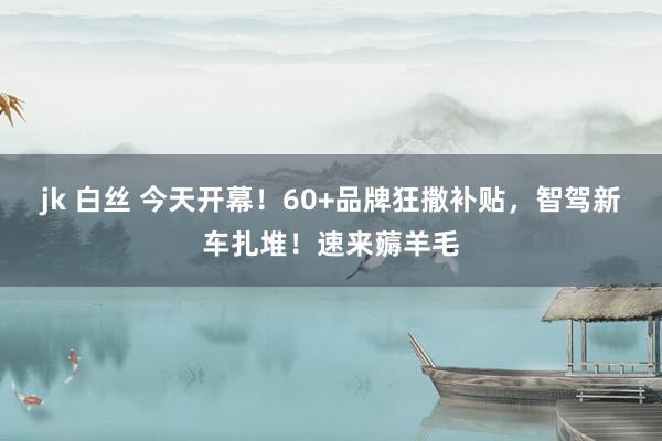 jk 白丝 今天开幕！60+品牌狂撒补贴，智驾新车扎堆！速来薅羊毛
