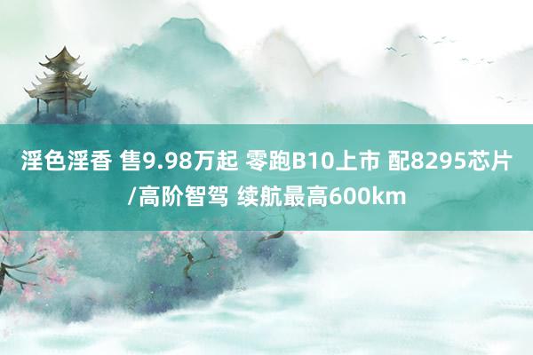 淫色淫香 售9.98万起 零跑B10上市 配8295芯片/高阶智驾 续航最高600km