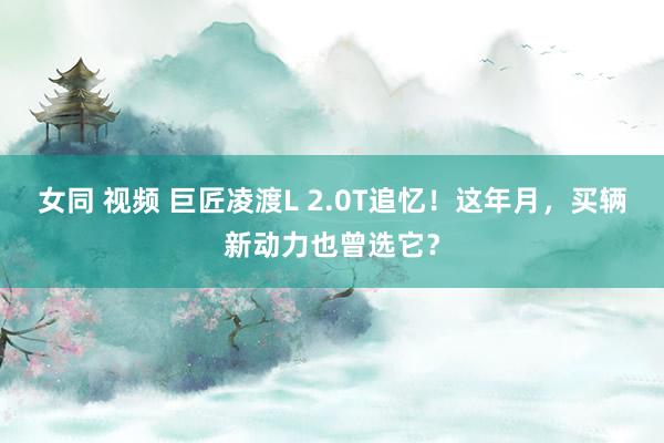 女同 视频 巨匠凌渡L 2.0T追忆！这年月，买辆新动力也曾选它？