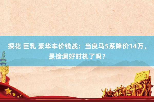 探花 巨乳 豪华车价钱战：当良马5系降价14万，是捡漏好时机了吗？