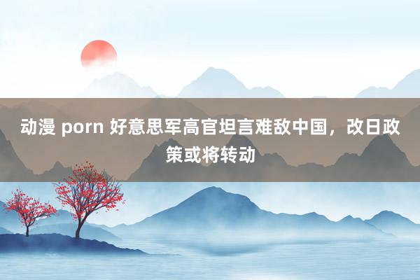 动漫 porn 好意思军高官坦言难敌中国，改日政策或将转动