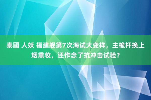 泰國 人妖 福建舰第7次海试大变样，主桅杆换上烟熏妆，还作念了抗冲击试验？