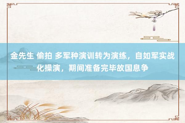 金先生 偷拍 多军种演训转为演练，自如军实战化操演，期间准备完毕故国息争