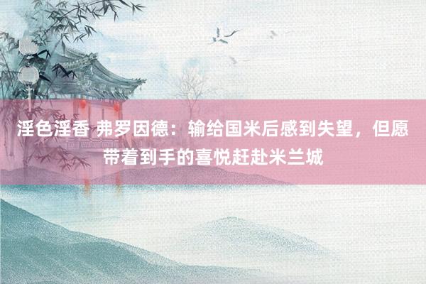 淫色淫香 弗罗因德：输给国米后感到失望，但愿带着到手的喜悦赶赴米兰城