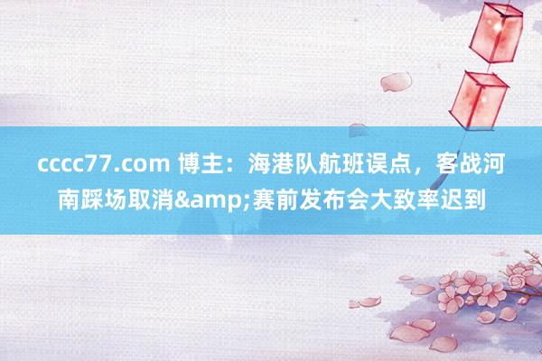 cccc77.com 博主：海港队航班误点，客战河南踩场取消&赛前发布会大致率迟到
