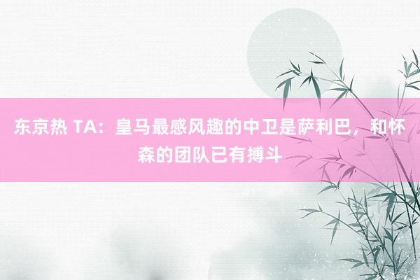 东京热 TA：皇马最感风趣的中卫是萨利巴，和怀森的团队已有搏斗