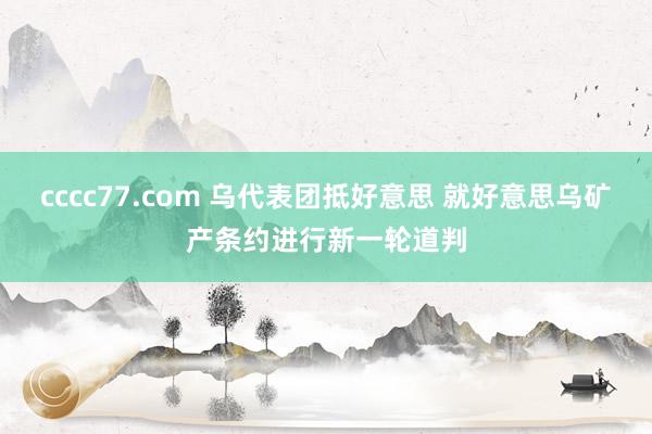 cccc77.com 乌代表团抵好意思 就好意思乌矿产条约进行新一轮道判