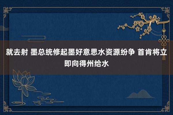 就去射 墨总统修起墨好意思水资源纷争 首肯将立即向得州给水