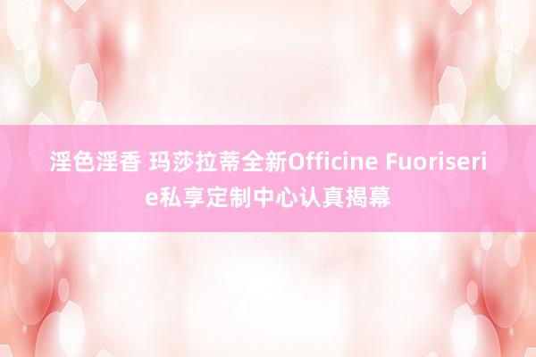 淫色淫香 玛莎拉蒂全新Officine Fuoriserie私享定制中心认真揭幕