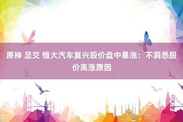 原神 足交 恒大汽车复兴股价盘中暴涨：不洞悉股价高涨原因