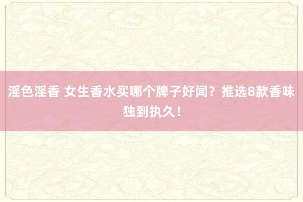 淫色淫香 女生香水买哪个牌子好闻？推选8款香味独到执久！