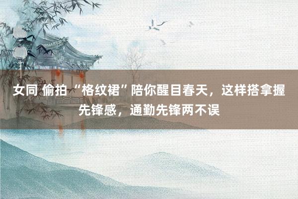 女同 偷拍 “格纹裙”陪你醒目春天，这样搭拿握先锋感，通勤先锋两不误