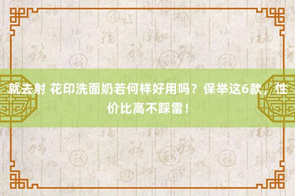 就去射 花印洗面奶若何样好用吗？保举这6款，性价比高不踩雷！