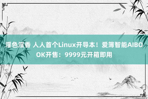 淫色淫香 人人首个Linux开导本！爱簿智能AIBOOK开售：9999元开箱即用