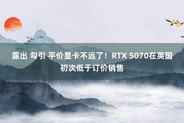 露出 勾引 平价显卡不远了！RTX 5070在英国初次低于订价销售