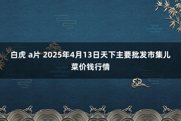 白虎 a片 2025年4月13日天下主要批发市集儿菜价钱行情