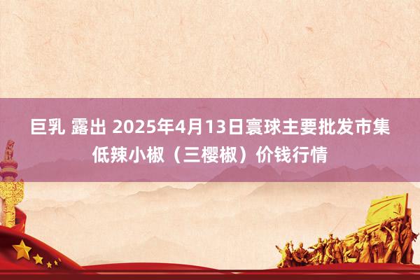 巨乳 露出 2025年4月13日寰球主要批发市集低辣小椒（三樱椒）价钱行情