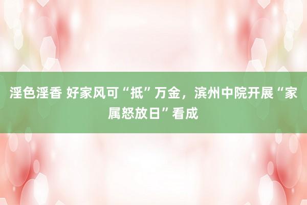 淫色淫香 好家风可“抵”万金，滨州中院开展“家属怒放日”看成