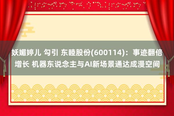 妖媚婷儿 勾引 东睦股份(600114)：事迹翻倍增长 机器东说念主与AI新场景通达成漫空间