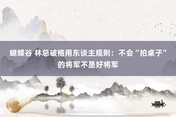 蝴蝶谷 林总破格用东谈主规则：不会“拍桌子”的将军不是好将军