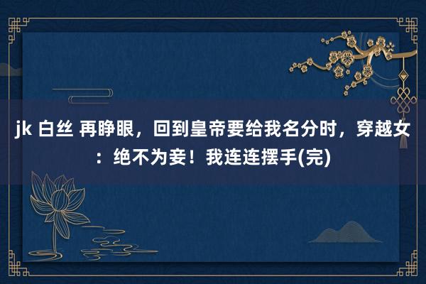 jk 白丝 再睁眼，回到皇帝要给我名分时，穿越女：绝不为妾！我连连摆手(完)