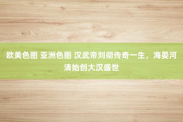 欧美色图 亚洲色图 汉武帝刘彻传奇一生，海晏河清始创大汉盛世