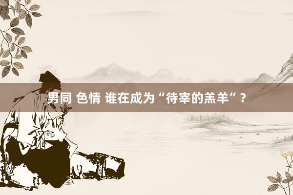 男同 色情 谁在成为“待宰的羔羊”？