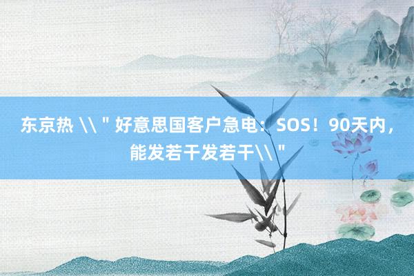 东京热 \＂好意思国客户急电：SOS！90天内，能发若干发若干\＂