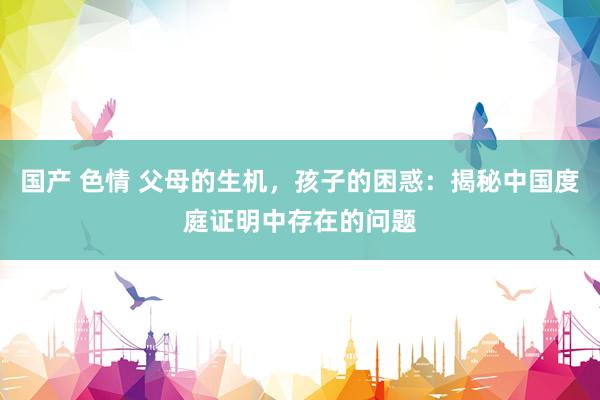 国产 色情 父母的生机，孩子的困惑：揭秘中国度庭证明中存在的问题