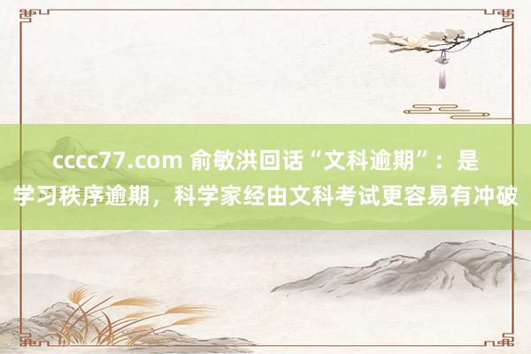 cccc77.com 俞敏洪回话“文科逾期”：是学习秩序逾期，科学家经由文科考试更容易有冲破