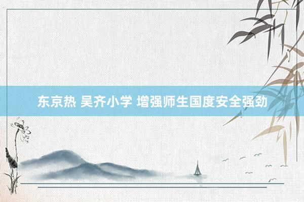 东京热 吴齐小学 增强师生国度安全强劲