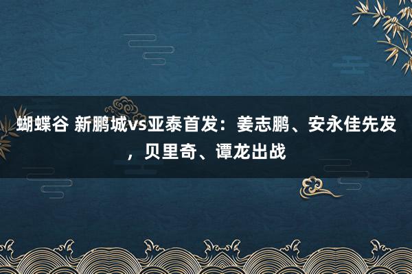 蝴蝶谷 新鹏城vs亚泰首发：姜志鹏、安永佳先发，贝里奇、谭龙出战