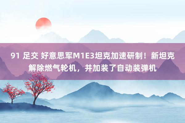 91 足交 好意思军M1E3坦克加速研制！新坦克解除燃气轮机，并加装了自动装弹机