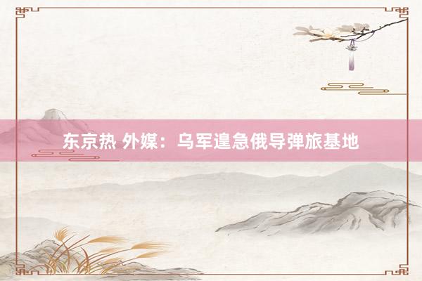 东京热 外媒：乌军遑急俄导弹旅基地