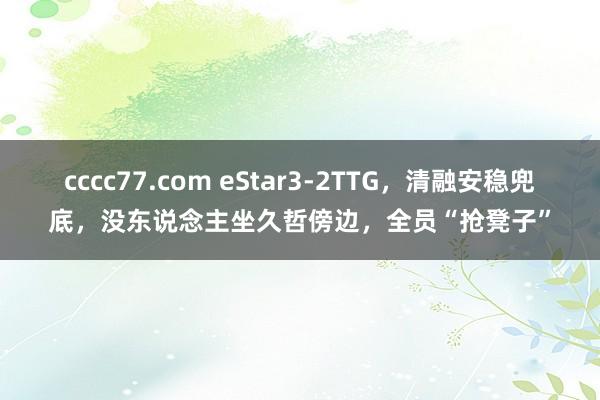 cccc77.com eStar3-2TTG，清融安稳兜底，没东说念主坐久哲傍边，全员“抢凳子”