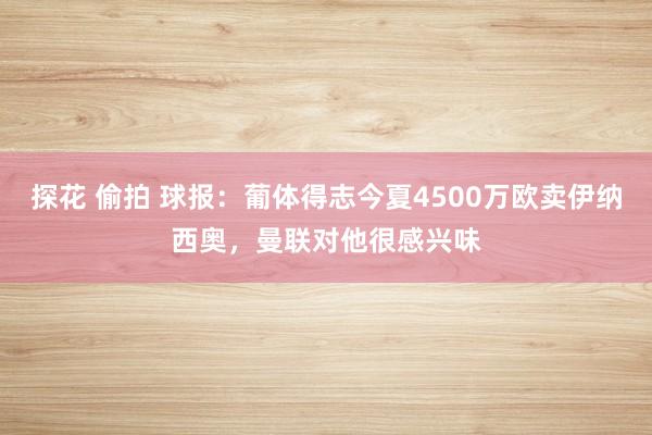 探花 偷拍 球报：葡体得志今夏4500万欧卖伊纳西奥，曼联对他很感兴味