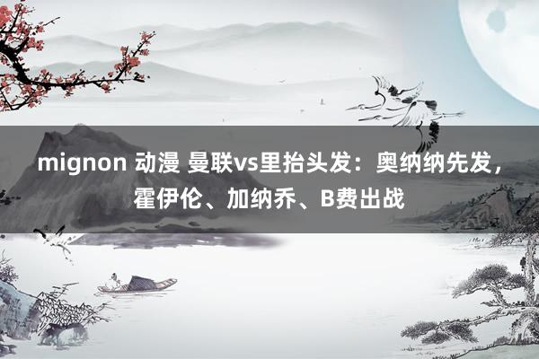 mignon 动漫 曼联vs里抬头发：奥纳纳先发，霍伊伦、加纳乔、B费出战