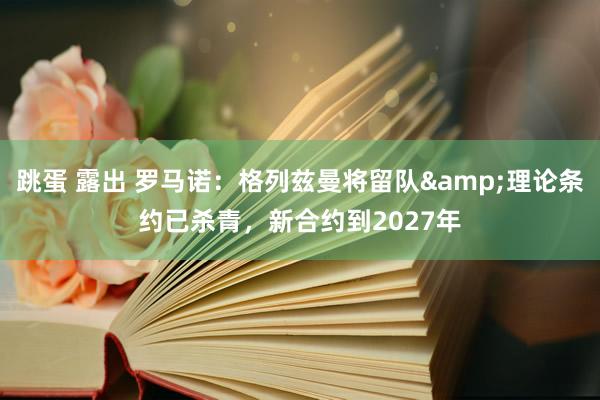 跳蛋 露出 罗马诺：格列兹曼将留队&理论条约已杀青，新合约到2027年