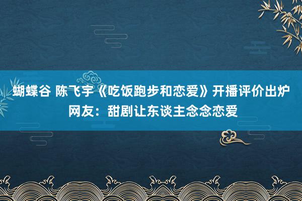 蝴蝶谷 陈飞宇《吃饭跑步和恋爱》开播评价出炉 网友：甜剧让东谈主念念恋爱
