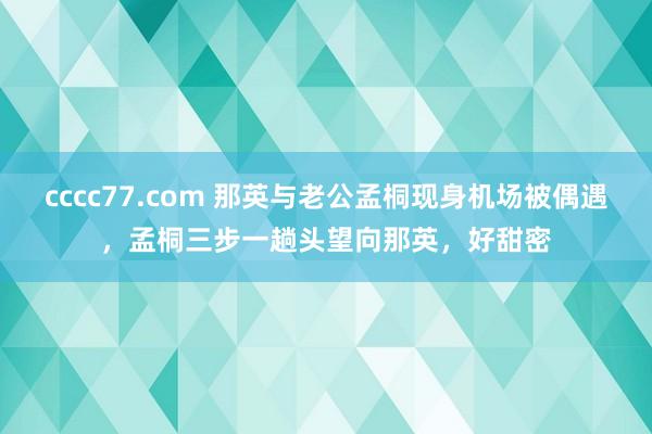 cccc77.com 那英与老公孟桐现身机场被偶遇，孟桐三步一趟头望向那英，好甜密