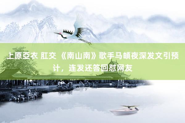 上原亞衣 肛交 《南山南》歌手马頔夜深发文引预计，连发还答回怼网友