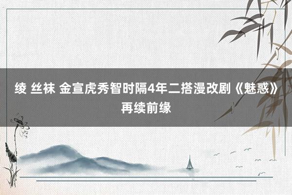 绫 丝袜 金宣虎秀智时隔4年二搭漫改剧《魅惑》再续前缘