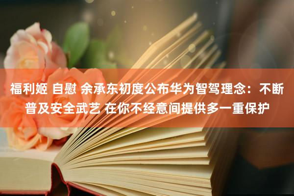 福利姬 自慰 余承东初度公布华为智驾理念：不断普及安全武艺 在你不经意间提供多一重保护