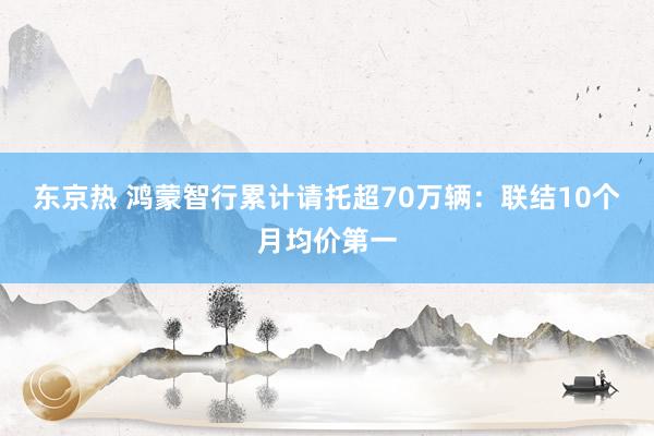 东京热 鸿蒙智行累计请托超70万辆：联结10个月均价第一