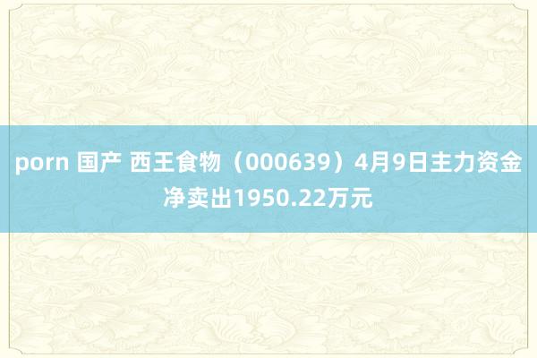 porn 国产 西王食物（000639）4月9日主力资金净卖出1950.22万元