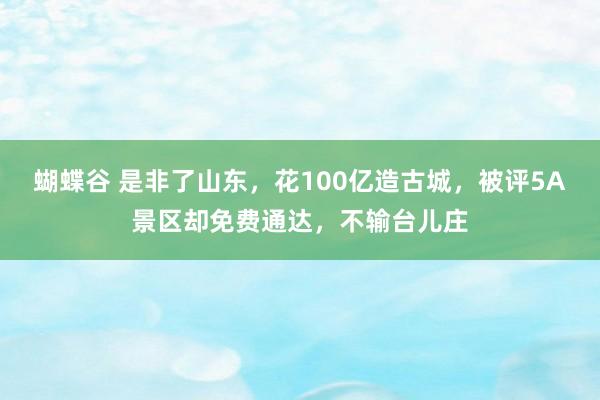 蝴蝶谷 是非了山东，花100亿造古城，被评5A景区却免费通达，不输台儿庄