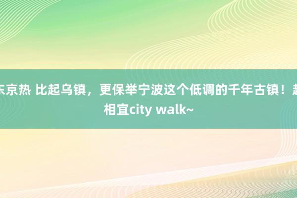 东京热 比起乌镇，更保举宁波这个低调的千年古镇！超相宜city walk~