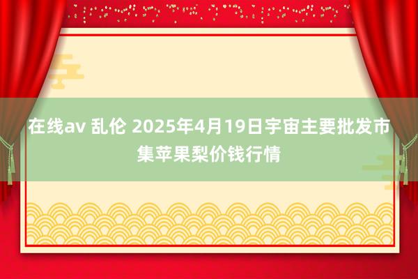 在线av 乱伦 2025年4月19日宇宙主要批发市集苹果梨价钱行情